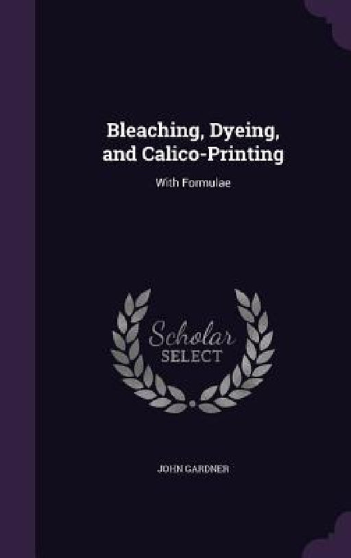 Bleaching, Dyeing, and Calico-Printing: With Formulae by John Gardner