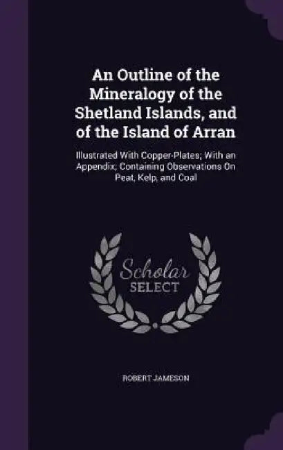 An Outline of the Mineralogy of the Shetland Islands, and of the Island of Arran: Illustrated With Copper-Plates; With an Appendix; Containing Observa by Robert Jameson