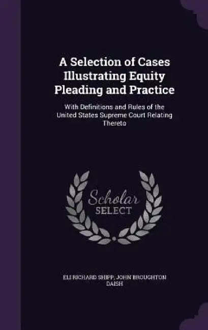 A Selection of Cases Illustrating Equity Pleading and Practice: With Definitions and Rules of the United States Supreme Court Relating Thereto by Eli Richard Shipp, John Broughton Daish