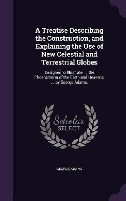 A Treatise Describing the Construction, and Explaining the Use of New Celestial and Terrestrial Globes: Designed to Illustrate, ... the Phoenomena of by George Adams