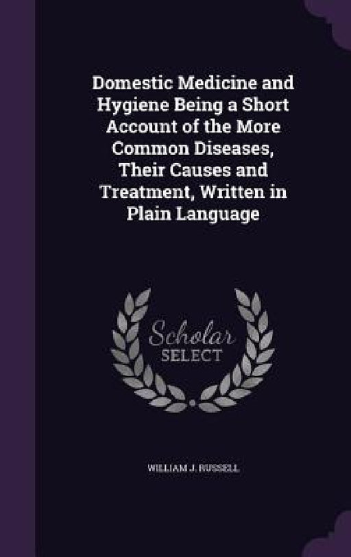 Domestic Medicine and Hygiene Being a Short Account of the More Common Diseases, Their Causes and Treatment, Written in Plain Language by William J. Russell