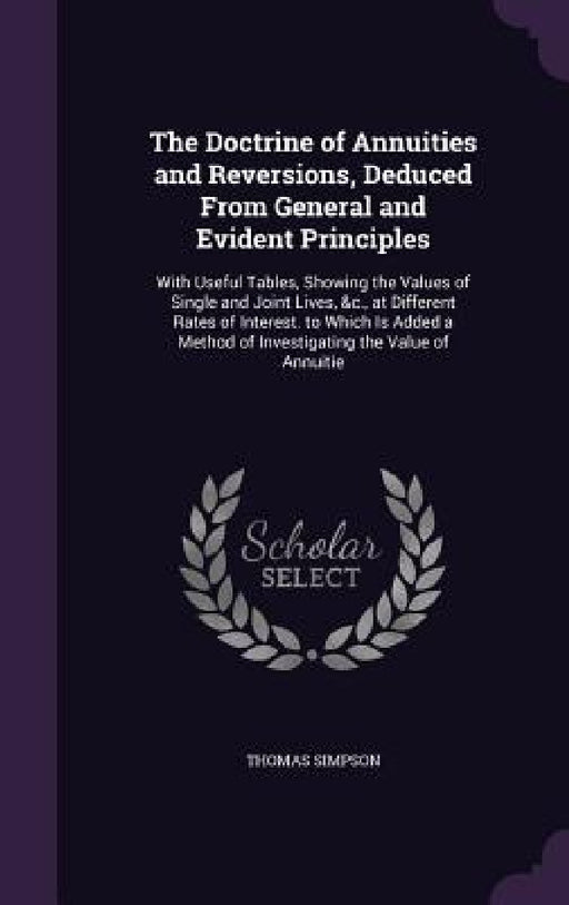The Doctrine of Annuities and Reversions, Deduced From General and Evident Principles: With Useful Tables, Showing the Values of Single and Joint Live by Thomas Simpson