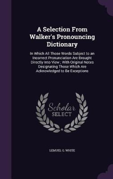 A Selection From Walker's Pronouncing Dictionary: In Which All Those Words Subject to an Incorrect Pronunciation Are Brought Directly Into View; With by Lemuel G. White
