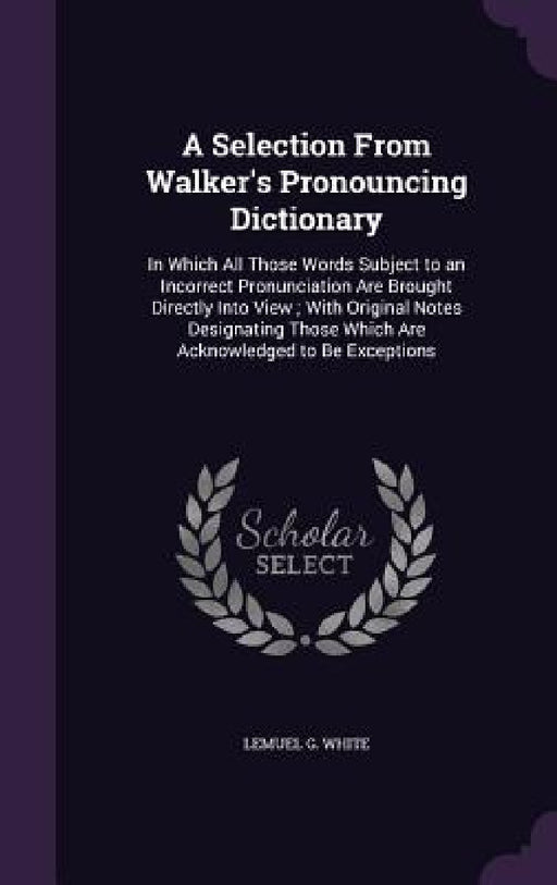 A Selection From Walker's Pronouncing Dictionary: In Which All Those Words Subject to an Incorrect Pronunciation Are Brought Directly Into View; With by Lemuel G. White