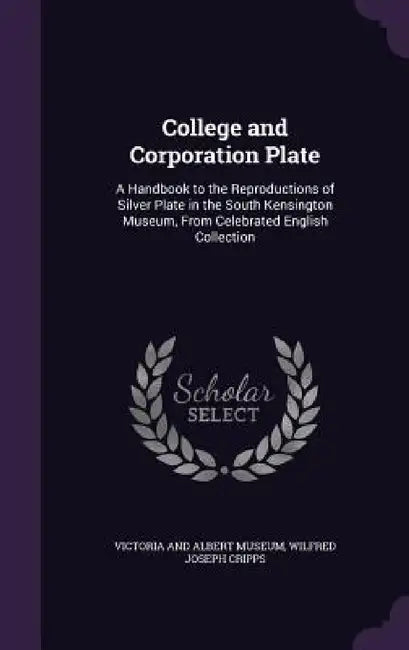 College and Corporation Plate: A Handbook to the Reproductions of Silver Plate in the South Kensington Museum, From Celebrated English Collection by Victoria and Albert Museum, Wilfred Joseph Cripps