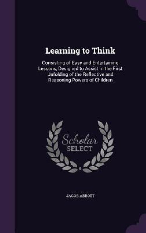 Learning to Think: Consisting of Easy and Entertaining Lessons, Designed to Assist in the First Unfolding of the Reflective and Reasoning by Jacob Abbott