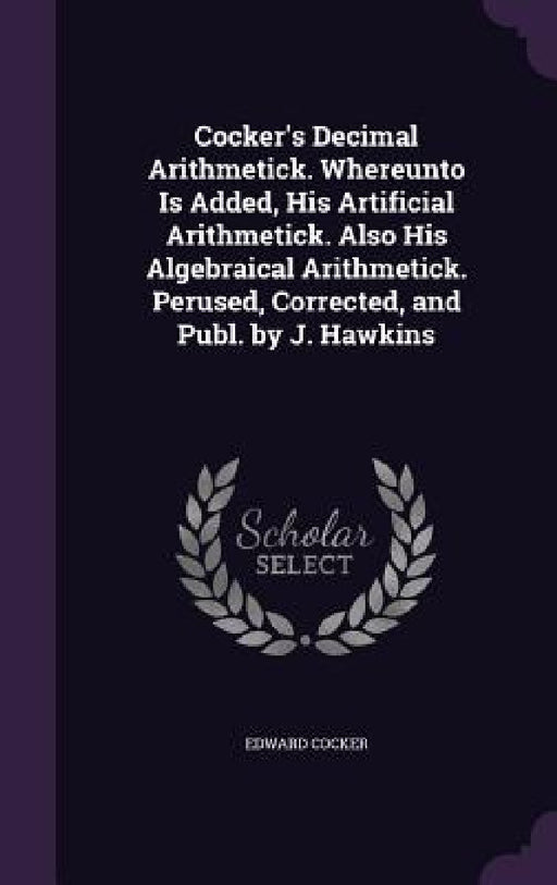 Cocker's Decimal Arithmetick. Whereunto Is Added, His Artificial Arithmetick. Also His Algebraical Arithmetick. Perused, Corrected, and Publ. by J. Ha by Edward Cocker