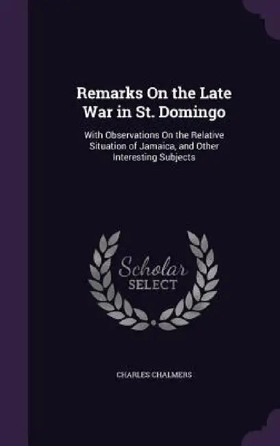 Remarks On the Late War in St. Domingo: With Observations On the Relative Situation of Jamaica, and Other Interesting Subjects by Charles Chalmers