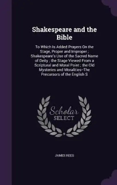 Shakespeare and the Bible: To Which Is Added Prayers On the Stage, Proper and Improper; Shakespeare's Use of the Sacred Name of Deity; the Stage by James Rees