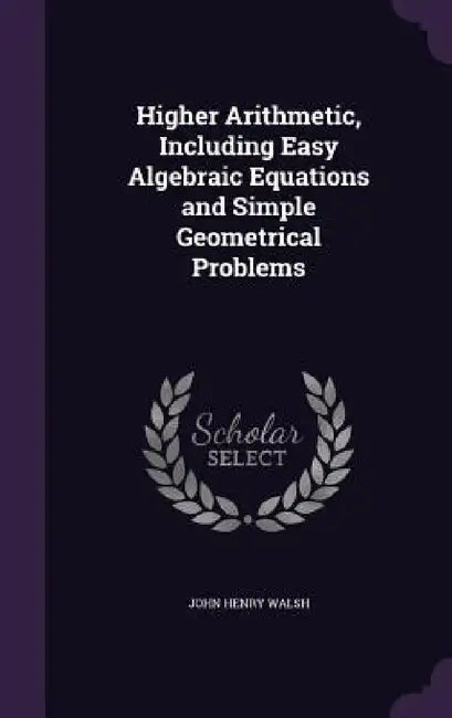 Higher Arithmetic, Including Easy Algebraic Equations and Simple Geometrical Problems by John Henry Walsh