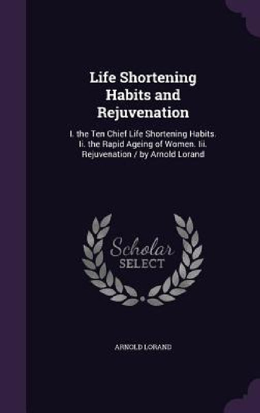 Life Shortening Habits and Rejuvenation: I. the Ten Chief Life Shortening Habits. Ii. the Rapid Ageing of Women. Iii. Rejuvenation / by Arnold Lorand by Arnold Lorand