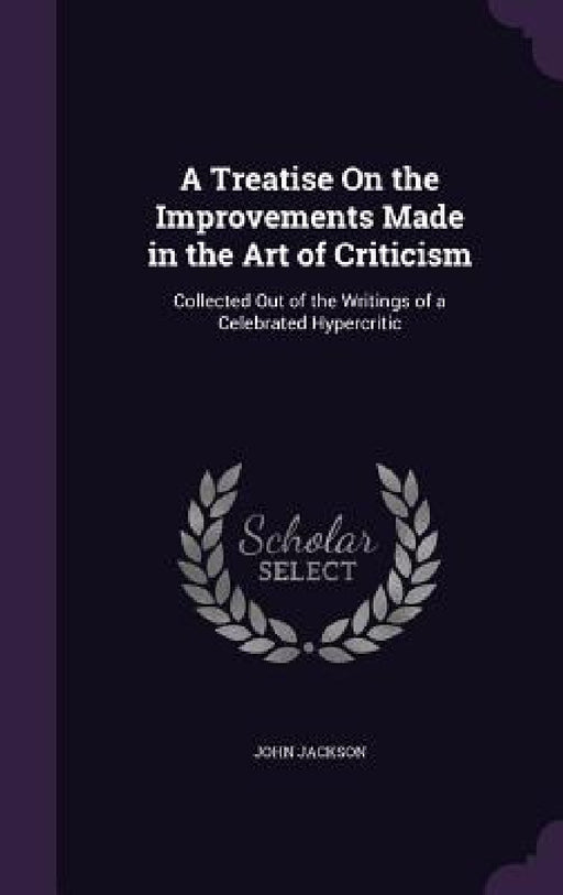 A Treatise On the Improvements Made in the Art of Criticism: Collected Out of the Writings of a Celebrated Hypercritic by John Jackson