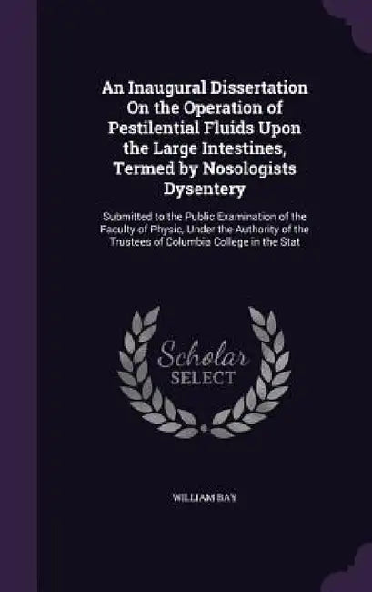 An Inaugural Dissertation On the Operation of Pestilential Fluids Upon the Large Intestines, Termed by Nosologists Dysentery: Submitted to the Public by William Bay