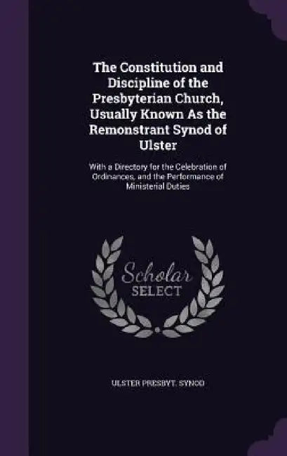 The Constitution and Discipline of the Presbyterian Church, Usually Known As the Remonstrant Synod of Ulster: With a Directory for the Celebration of by Ulster Presbyt Synod
