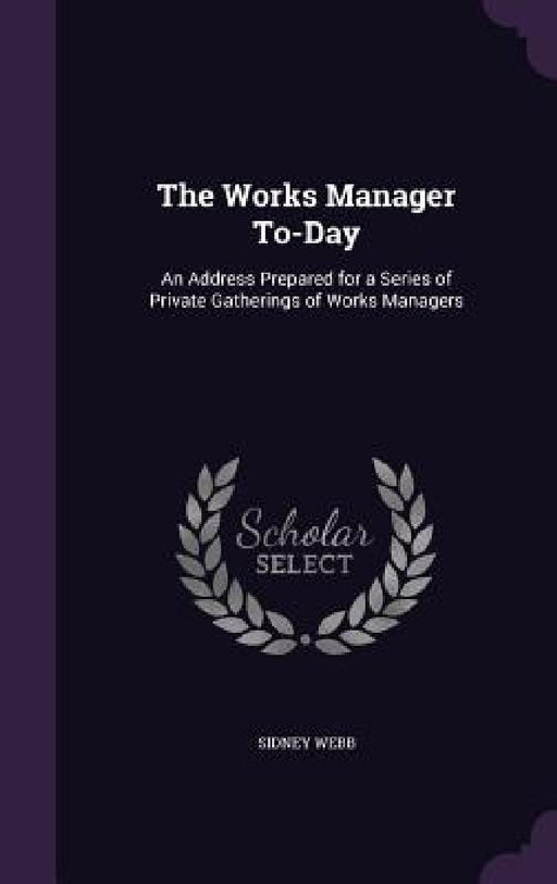 The Works Manager To-Day: An Address Prepared for a Series of Private Gatherings of Works Managers by Sidney Webb
