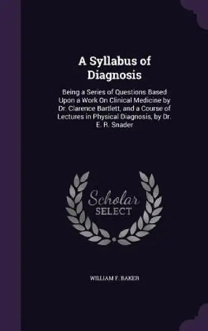 A Syllabus of Diagnosis: Being a Series of Questions Based Upon a Work On Clinical Medicine by Dr. Clarence Bartlett, and a Course of Lectures by William F. Baker