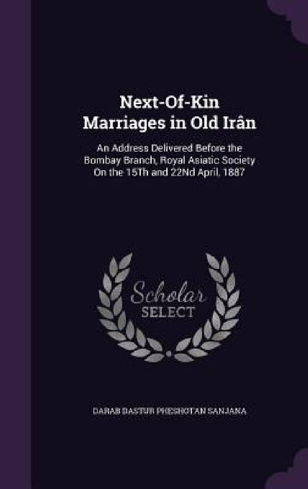 Next-Of-Kin Marriages in Old Irân: An Address Delivered Before the Bombay Branch, Royal Asiatic Society On the 15Th and 22Nd April, 1887 by Darab Dastur Pheshotan Sanjana