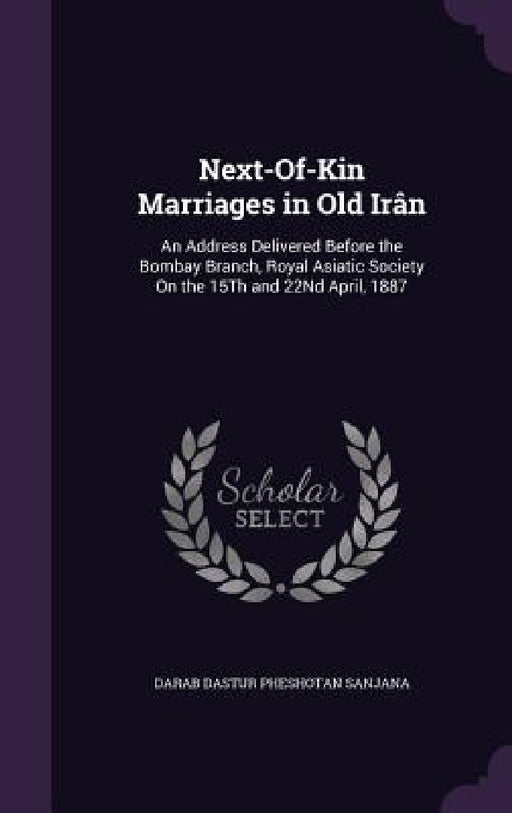 Next-Of-Kin Marriages in Old Irân: An Address Delivered Before the Bombay Branch, Royal Asiatic Society On the 15Th and 22Nd April, 1887 by Darab Dastur Pheshotan Sanjana