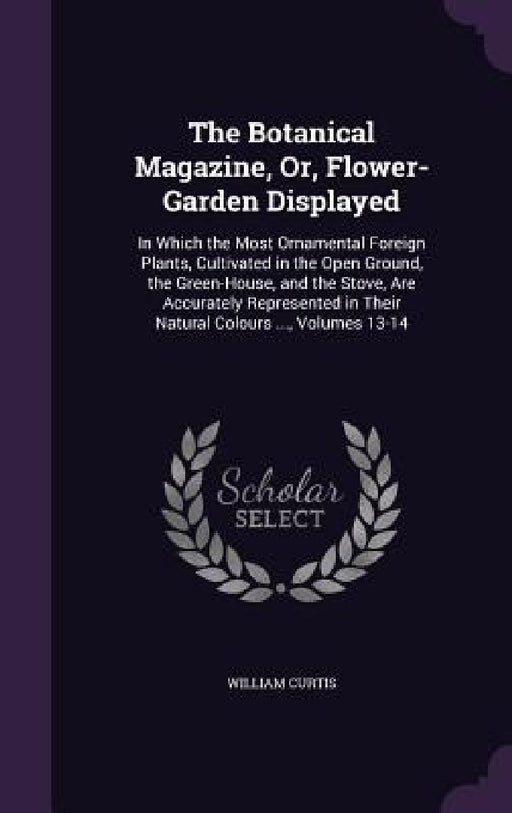 The Botanical Magazine, Or, Flower-Garden Displayed: In Which the Most Ornamental Foreign Plants, Cultivated in the Open Ground, the Green-House, and by William Curtis
