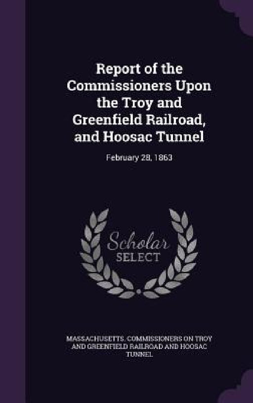 Report of the Commissioners Upon the Troy and Greenfield Railroad, and Hoosac Tunnel: February 28, 1863 by Massachusetts Commissioners on Troy and