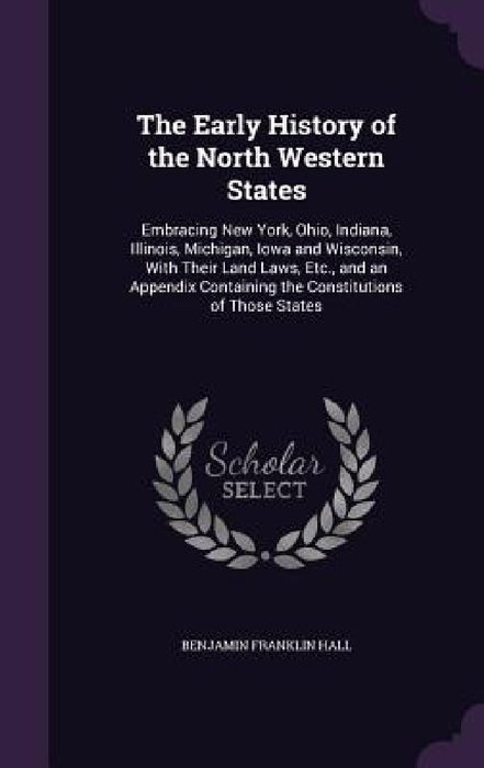 The Early History of the North Western States: Embracing New York, Ohio, Indiana, Illinois, Michigan, Iowa and Wisconsin, With Their Land Laws, Etc., by Benjamin Franklin Hall