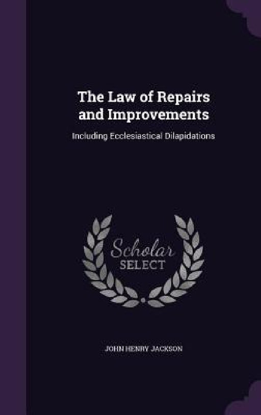 The Law of Repairs and Improvements: Including Ecclesiastical Dilapidations by John Henry Jackson