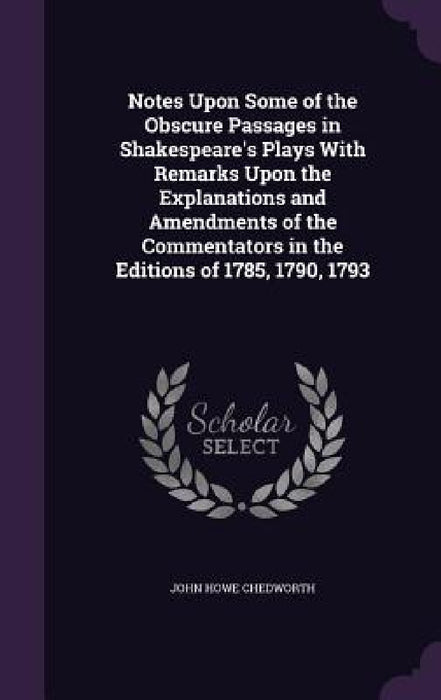 Notes Upon Some of the Obscure Passages in Shakespeare's Plays With Remarks Upon the Explanations and Amendments of the Commentators in the Editions o by John Howe Chedworth