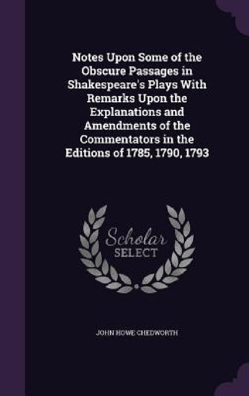 Notes Upon Some of the Obscure Passages in Shakespeare's Plays With Remarks Upon the Explanations and Amendments of the Commentators in the Editions o by John Howe Chedworth