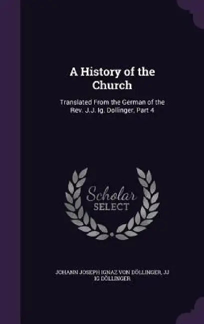 A History of the Church: Translated From the German of the Rev. J.J. Ig. Dollinger, Part 4 by Johann Joseph Ignaz Von Döllinger, Jj Ig Döllinger