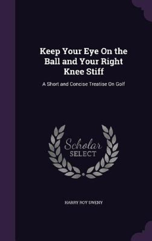 Keep Your Eye On the Ball and Your Right Knee Stiff: A Short and Concise Treatise On Golf by Harry Roy Sweny