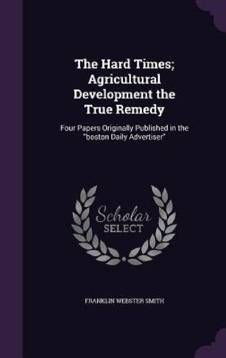 The Hard Times; Agricultural Development the True Remedy: Four Papers Originally Published in the "boston Daily Advertiser" by Franklin Webster Smith