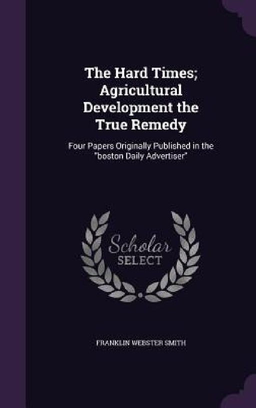 The Hard Times; Agricultural Development the True Remedy: Four Papers Originally Published in the "boston Daily Advertiser" by Franklin Webster Smith