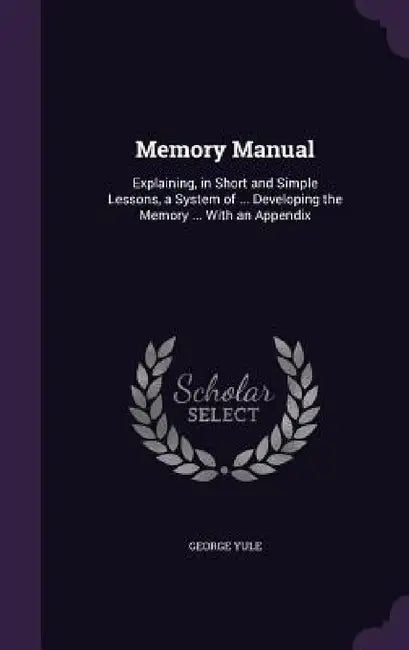 Memory Manual: Explaining, in Short and Simple Lessons, a System of ... Developing the Memory ... With an Appendix by George Yule