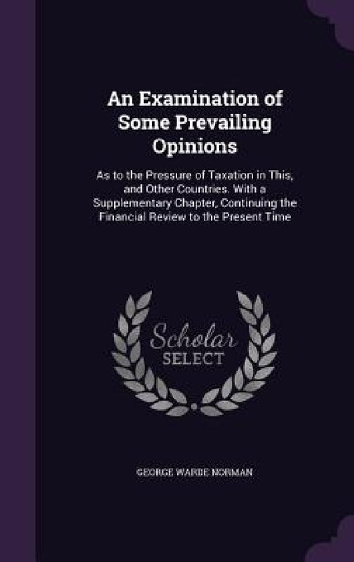 An Examination of Some Prevailing Opinions: As to the Pressure of Taxation in This, and Other Countries. With a Supplementary Chapter, Continuing the by George Warde Norman