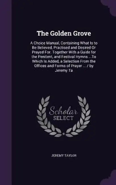 The Golden Grove: A Choice Manual, Containing What Is to Be Believed, Practised and Desired Or Prayed For. Together With a Guide for the by Jeremy Taylor
