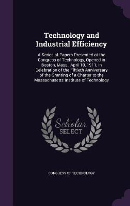 Technology and Industrial Efficiency: A Series of Papers Presented at the Congress of Technology, Opened in Boston, Mass., April 10, 1911, in Celebrat by Congress of Technology