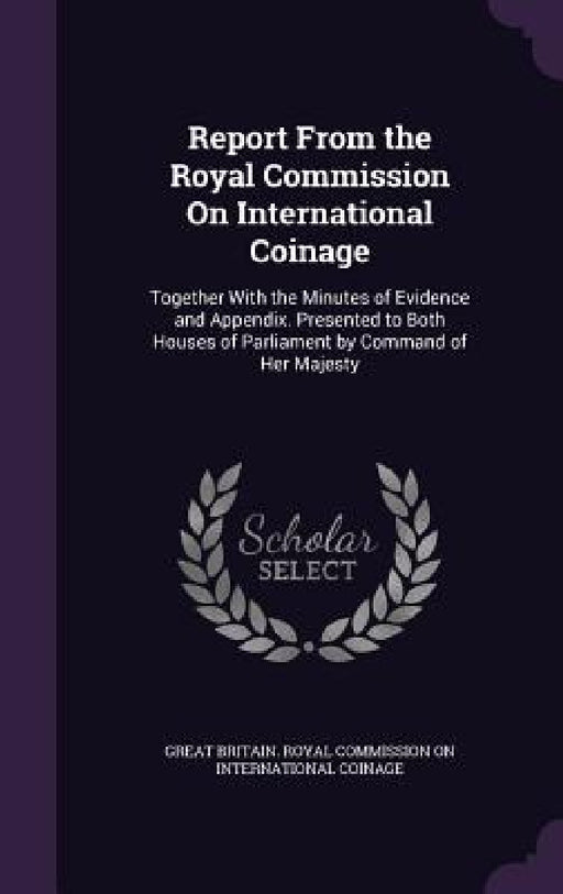 Report From the Royal Commission On International Coinage: Together With the Minutes of Evidence and Appendix. Presented to Both Houses of Parliament by Great Britain Royal Commission on Inter