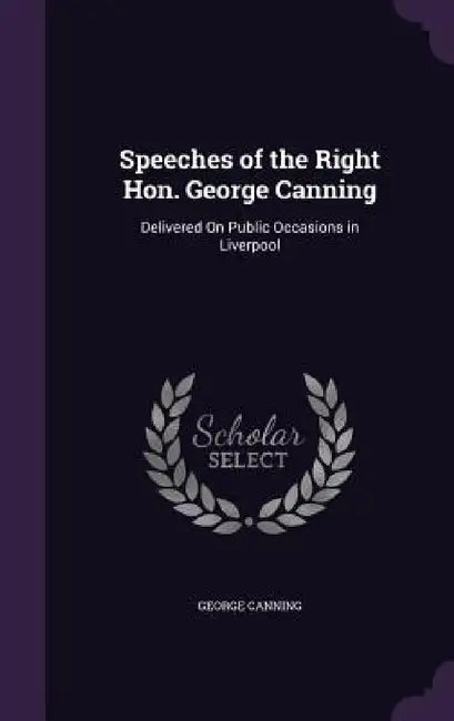 Speeches of the Right Hon. George Canning: Delivered On Public Occasions in Liverpool by George Canning