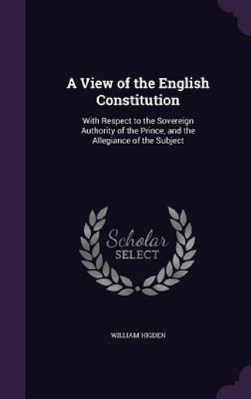 A View of the English Constitution: With Respect to the Sovereign Authority of the Prince, and the Allegiance of the Subject by William Higden
