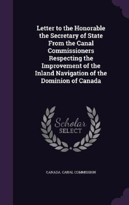 Letter to the Honorable the Secretary of State From the Canal Commissioners Respecting the Improvement of the Inland Navigation of the Dominion of Can by Canada Canal Commission