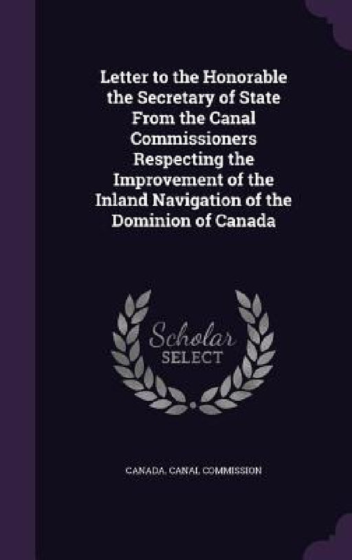 Letter to the Honorable the Secretary of State From the Canal Commissioners Respecting the Improvement of the Inland Navigation of the Dominion of Can by Canada Canal Commission