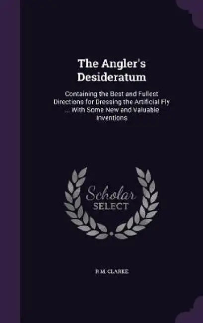 The Angler's Desideratum: Containing the Best and Fullest Directions for Dressing the Artificial Fly ... With Some New and Valuable Inventions by R. M. Clarke