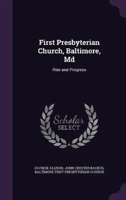 First Presbyterian Church, Baltimore, Md: Rise and Progress by Patrick Allison, John Chester Backus, Baltimore First Presbyterian Church