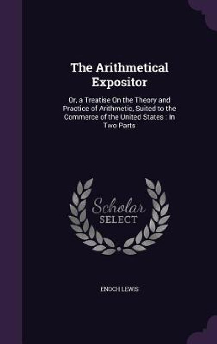 The Arithmetical Expositor: Or, a Treatise On the Theory and Practice of Arithmetic, Suited to the Commerce of the United States: In Two Parts by Enoch Lewis