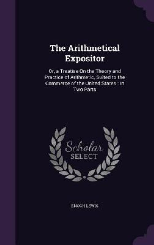 The Arithmetical Expositor: Or, a Treatise On the Theory and Practice of Arithmetic, Suited to the Commerce of the United States: In Two Parts by Enoch Lewis