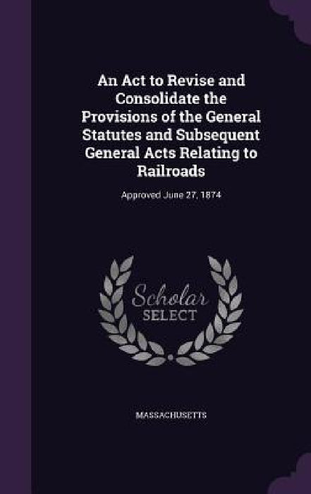 An Act to Revise and Consolidate the Provisions of the General Statutes and Subsequent General Acts Relating to Railroads: Approved June 27, 1874 by Massachusetts