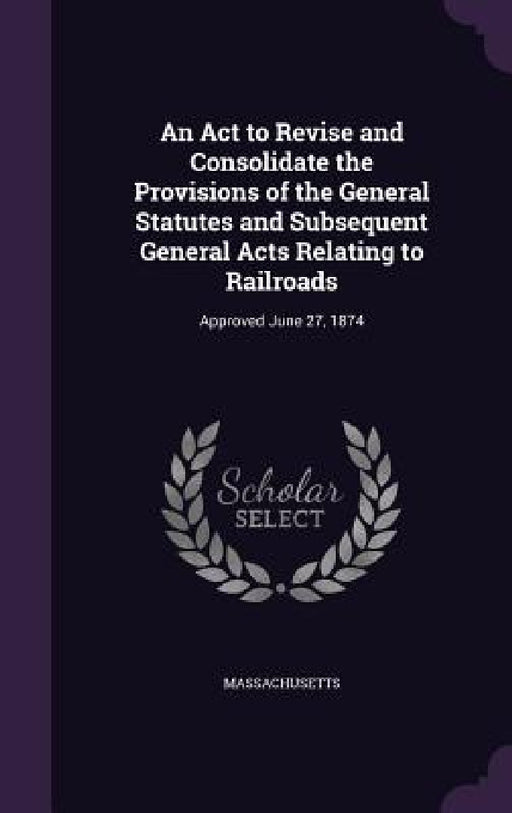An Act to Revise and Consolidate the Provisions of the General Statutes and Subsequent General Acts Relating to Railroads: Approved June 27, 1874 by Massachusetts