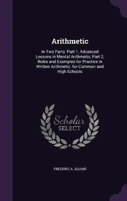 Arithmetic: In Two Parts: Part 1, Advanced Lessons in Mental Arithmetic, Part 2, Rules and Examples for Practice in Written Arithm by Frederic A. Adams