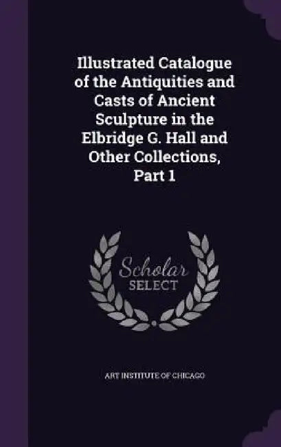 Illustrated Catalogue of the Antiquities and Casts of Ancient Sculpture in the Elbridge G. Hall and Other Collections, Part 1 by Art Institute of Chicago
