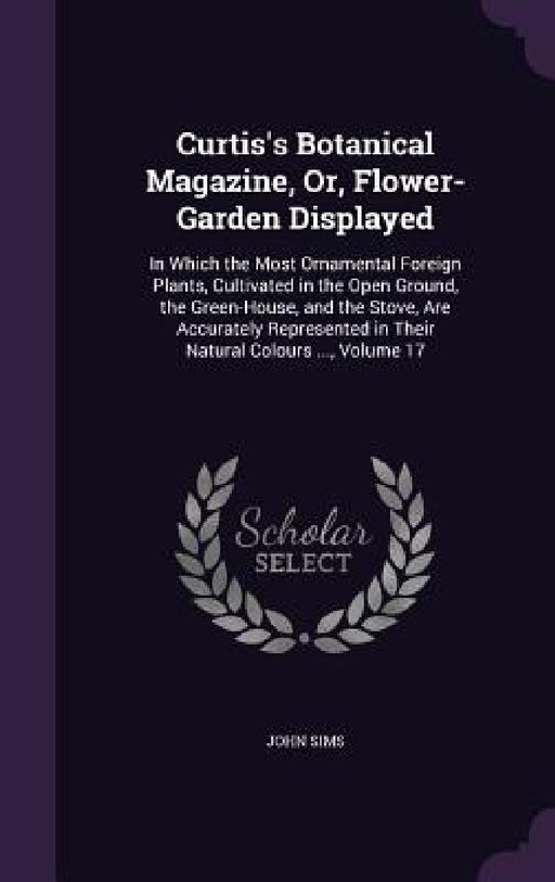 Curtis's Botanical Magazine, Or, Flower-Garden Displayed: In Which the Most Ornamental Foreign Plants, Cultivated in the Open Ground, the Green-House, by John Sims